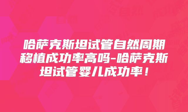 哈萨克斯坦试管自然周期移植成功率高吗-哈萨克斯坦试管婴儿成功率！