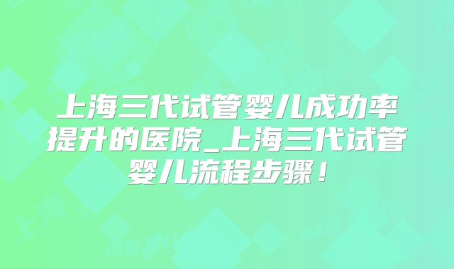 上海三代试管婴儿成功率提升的医院_上海三代试管婴儿流程步骤！
