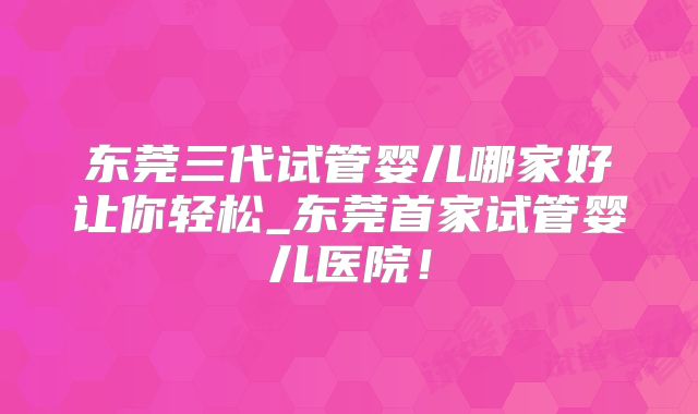 东莞三代试管婴儿哪家好让你轻松_东莞首家试管婴儿医院！