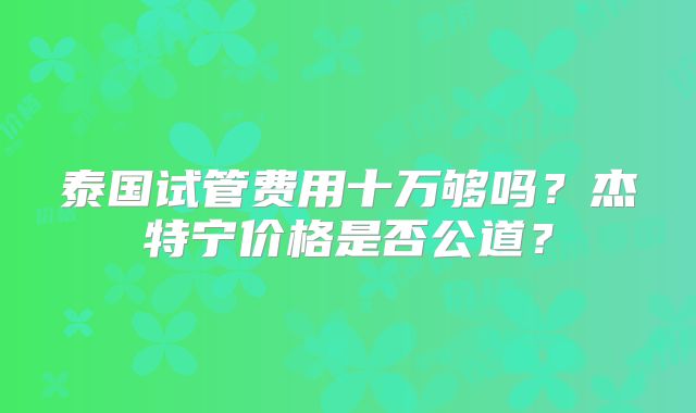 泰国试管费用十万够吗?杰特宁价格是否公道?
