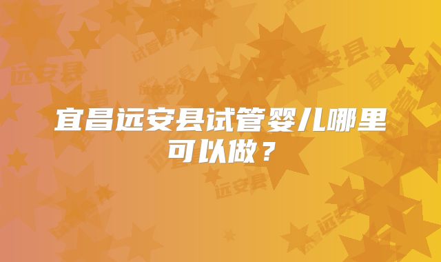宜昌远安县试管婴儿哪里可以做?