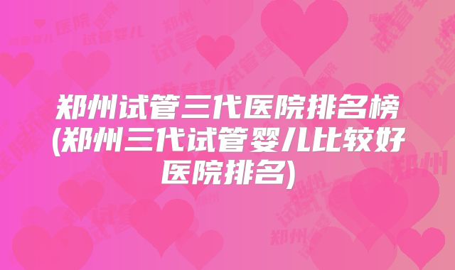 郑州试管三代医院排名榜(郑州三代试管婴儿比较好医院排名)