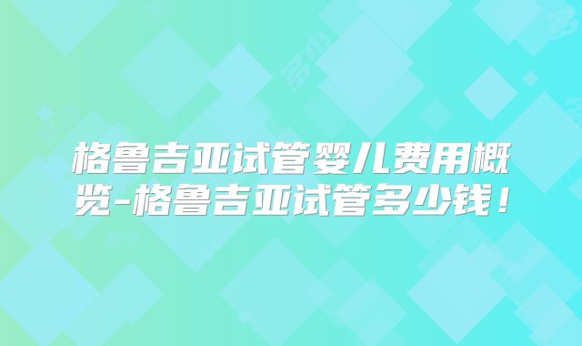 格鲁吉亚试管婴儿费用概览-格鲁吉亚试管多少钱!