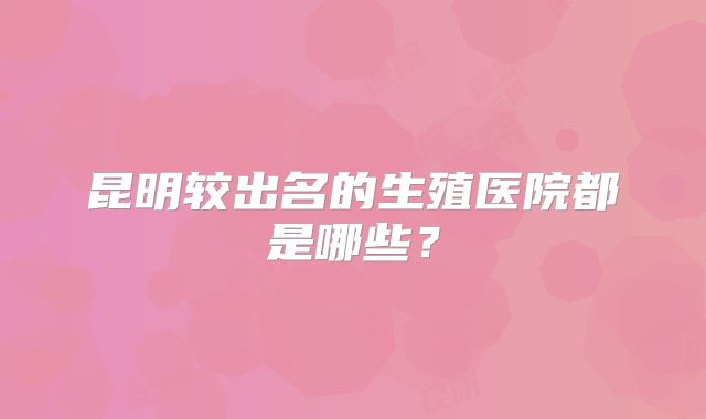 昆明较出名的生殖医院都是哪些？