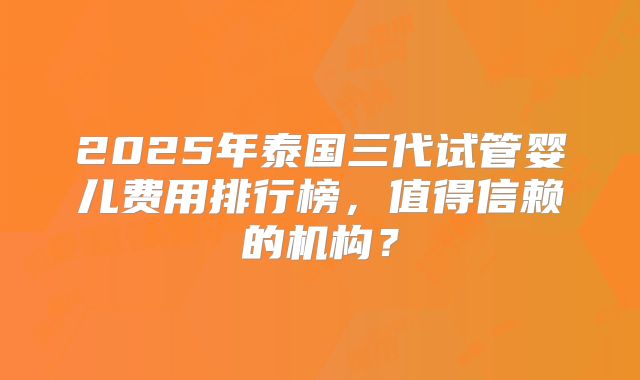 2025年泰国三代试管婴儿费用排行榜,值得信赖的机构?