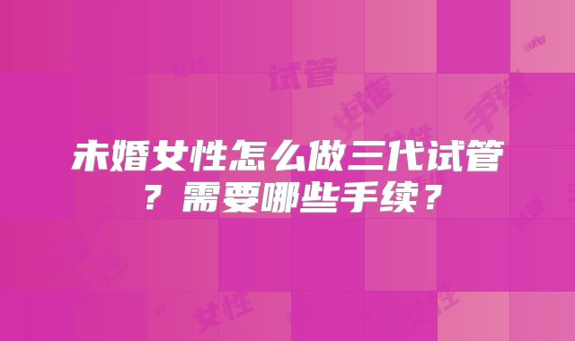 未婚女性怎么做三代试管?需要哪些手续?