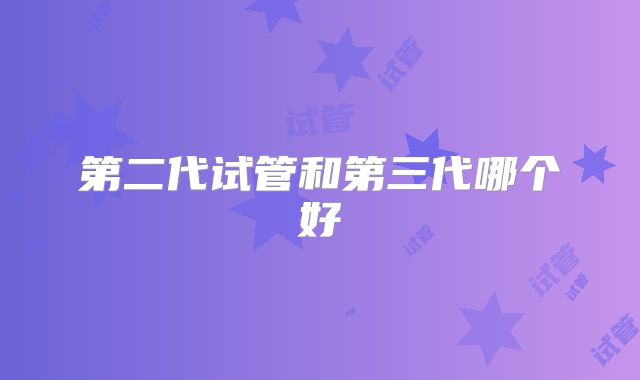 第二代试管和第三代哪个好