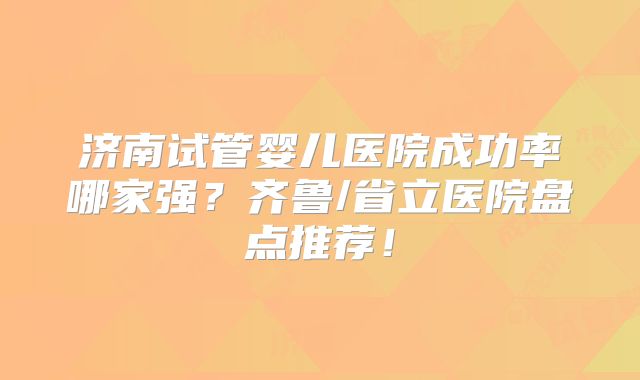 济南试管婴儿医院成功率哪家强?齐鲁/省立医院盘点推荐!