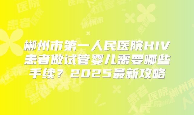 郴州市第一人民医院HIV患者做试管婴儿需要哪些手续？2025最新攻略