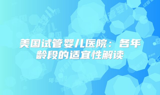 美国试管婴儿医院:各年龄段的适宜性解读