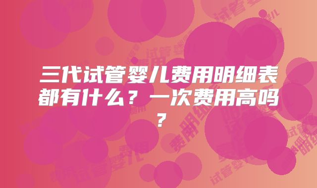三代试管婴儿费用明细表都有什么？一次费用高吗？