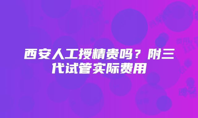 西安人工授精贵吗?附三代试管实际费用