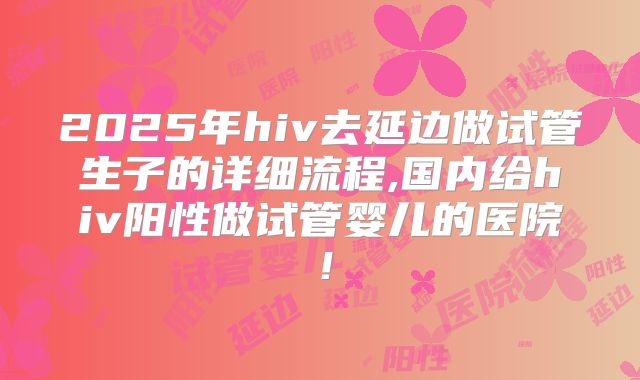 2025年hiv去延边做试管生子的详细流程,国内给hiv阳性做试管婴儿的医院!