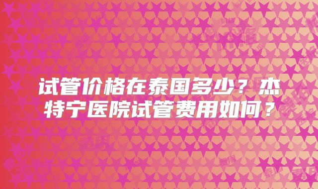 试管价格在泰国多少？杰特宁医院试管费用如何？