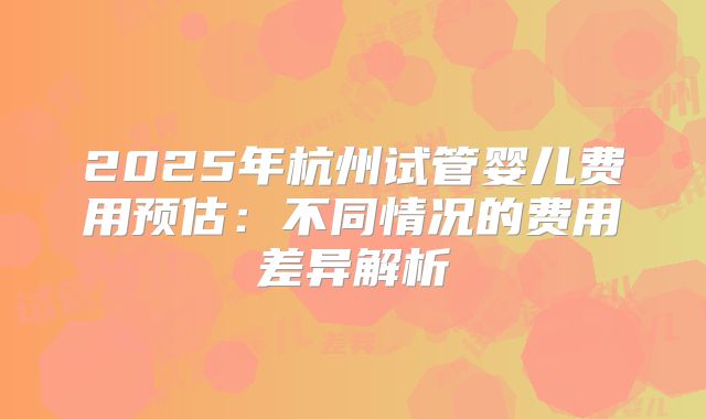 2025年杭州试管婴儿费用预估:不同情况的费用差异解析