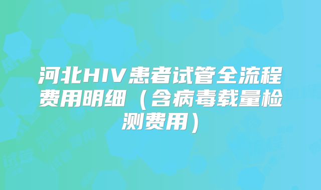 河北HIV患者试管全流程费用明细(含病毒载量检测费用)