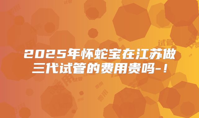 2025年怀蛇宝在江苏做三代试管的费用贵吗-！