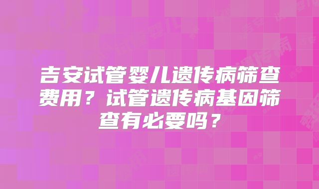 吉安试管婴儿遗传病筛查费用？试管遗传病基因筛查有必要吗？