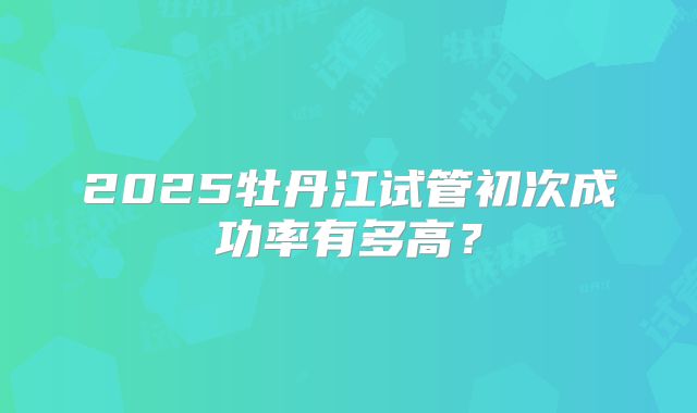 2025牡丹江试管初次成功率有多高?