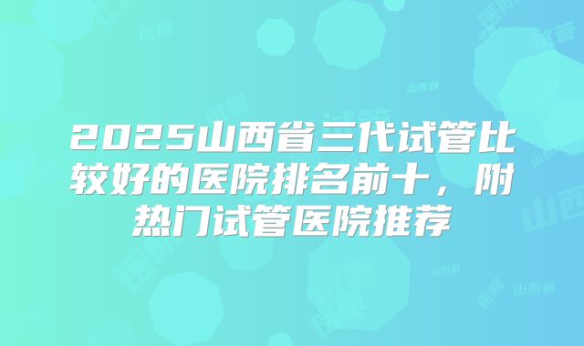 2025山西省三代试管比较好的医院排名前十,附热门试管医院推荐