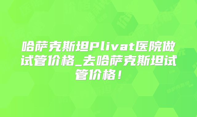 哈萨克斯坦Plivat医院做试管价格_去哈萨克斯坦试管价格！