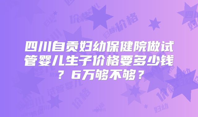 四川自贡妇幼保健院做试管婴儿生子价格要多少钱?6万够不够?