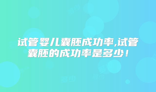 试管婴儿囊胚成功率,试管囊胚的成功率是多少!