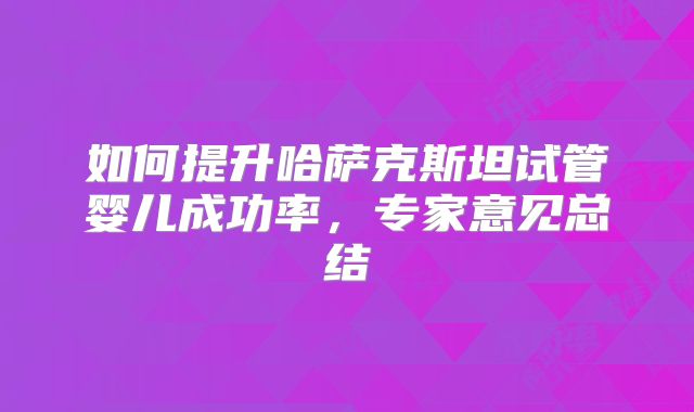 如何提升哈萨克斯坦试管婴儿成功率，专家意见总结