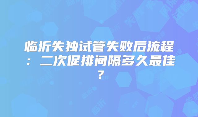 临沂失独试管失败后流程:二次促排间隔多久最佳?