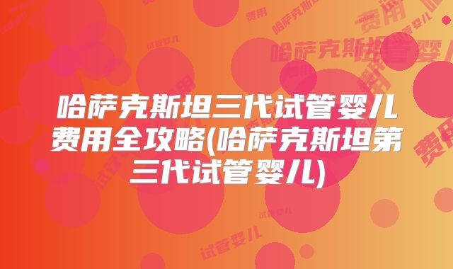 哈萨克斯坦三代试管婴儿费用全攻略(哈萨克斯坦第三代试管婴儿)