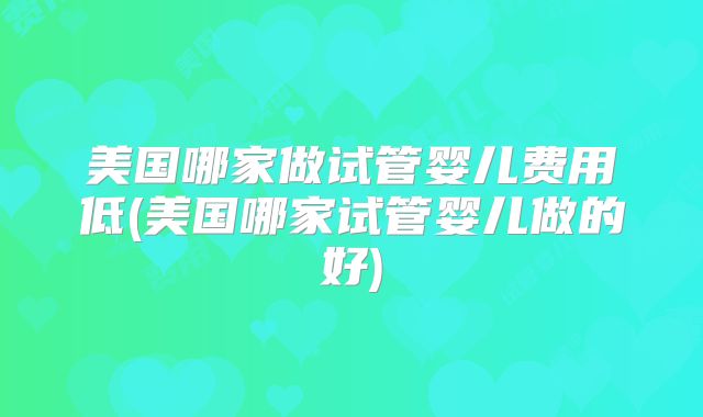 美国哪家做试管婴儿费用低(美国哪家试管婴儿做的好)