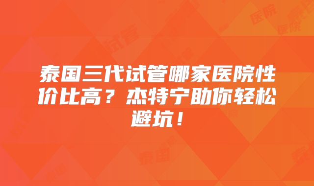 泰国三代试管哪家医院性价比高?杰特宁助你轻松避坑!