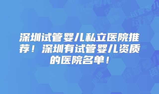 深圳试管婴儿私立医院推荐！深圳有试管婴儿资质的医院名单！