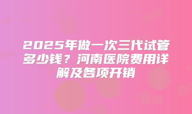 2025年做一次三代试管多少钱?河南医院费用详解及各项开销