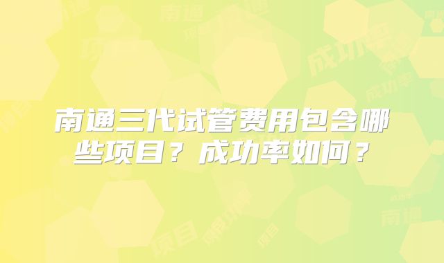 南通三代试管费用包含哪些项目?成功率如何?
