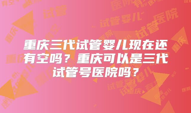 重庆三代试管婴儿现在还有空吗?重庆可以是三代试管号医院吗?