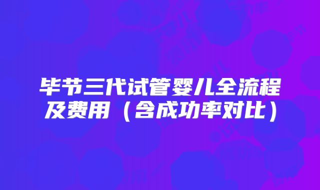 毕节三代试管婴儿全流程及费用(含成功率对比)