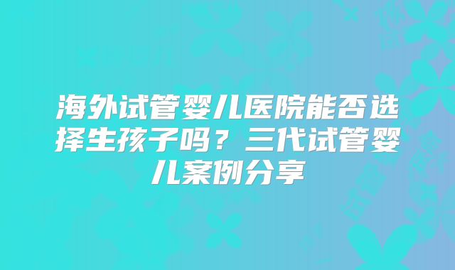 海外试管婴儿医院能否选择生孩子吗?三代试管婴儿案例分享