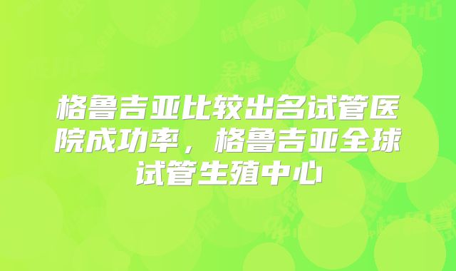 格鲁吉亚比较出名试管医院成功率，格鲁吉亚全球试管生殖中心