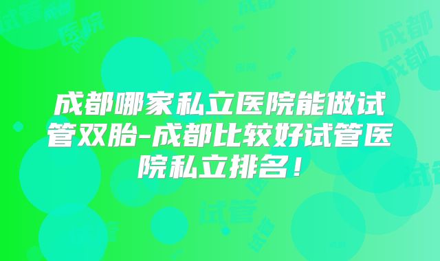 成都哪家私立医院能做试管双胎-成都比较好试管医院私立排名!