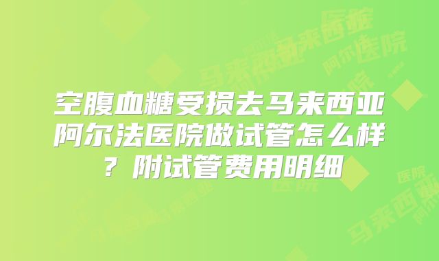 空腹血糖受损去马来西亚阿尔法医院做试管怎么样?附试管费用明细