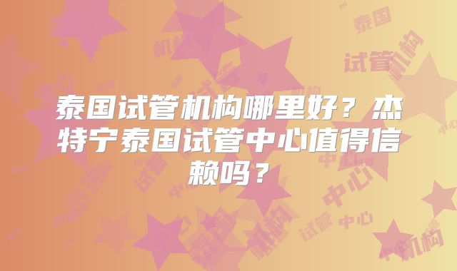 泰国试管机构哪里好?杰特宁泰国试管中心值得信赖吗?