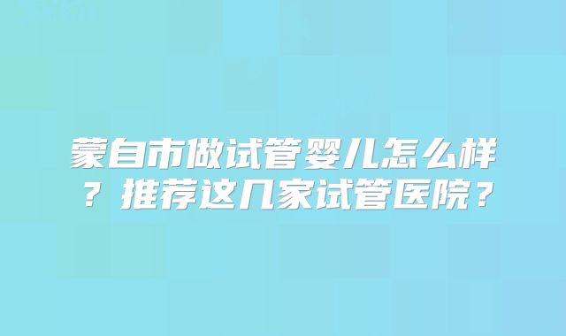 蒙自市做试管婴儿怎么样？推荐这几家试管医院？