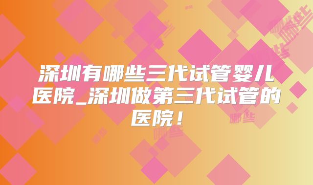 深圳有哪些三代试管婴儿医院_深圳做第三代试管的医院！