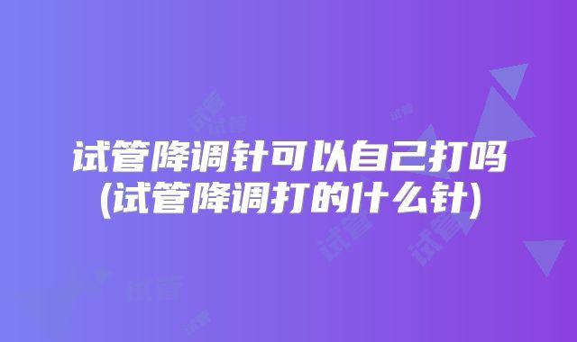 试管降调针可以自己打吗(试管降调打的什么针)