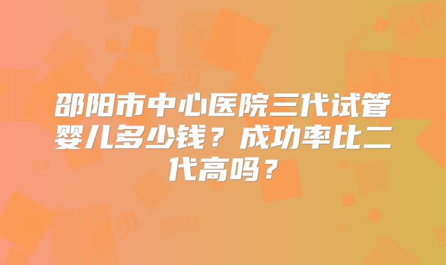 邵阳市中心医院三代试管婴儿多少钱?成功率比二代高吗?
