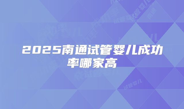 2025南通试管婴儿成功率哪家高