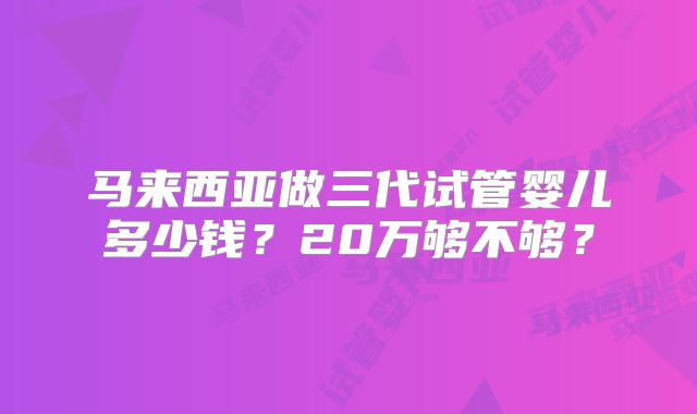马来西亚做三代试管婴儿多少钱?20万够不够?