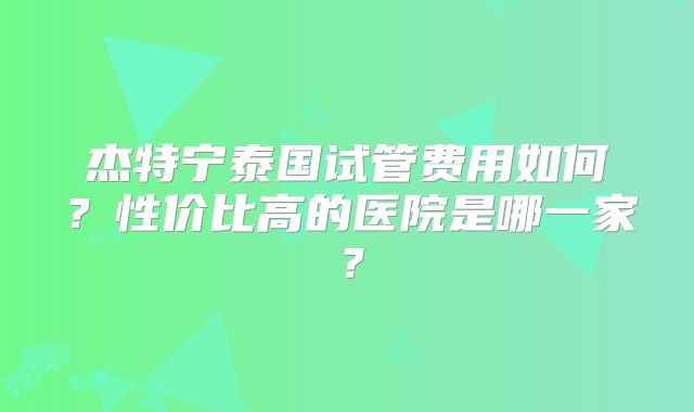 杰特宁泰国试管费用如何？性价比高的医院是哪一家？