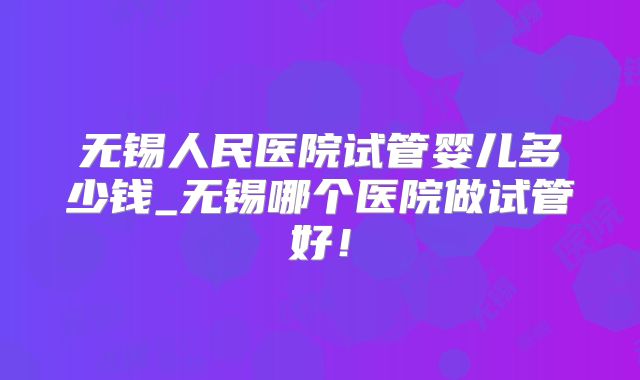 无锡人民医院试管婴儿多少钱_无锡哪个医院做试管好!